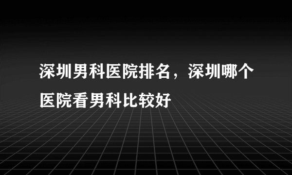 深圳男科医院排名，深圳哪个医院看男科比较好