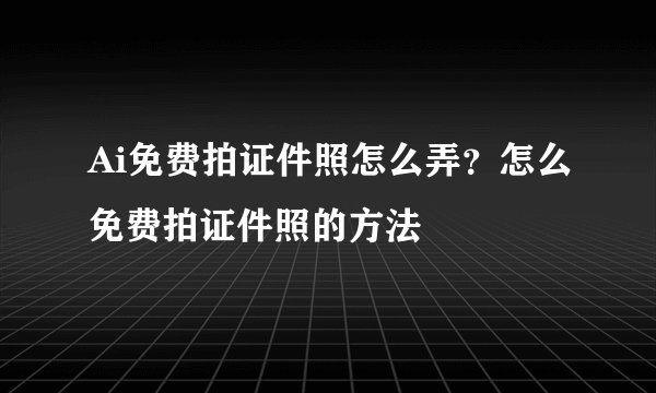 Ai免费拍证件照怎么弄？怎么免费拍证件照的方法