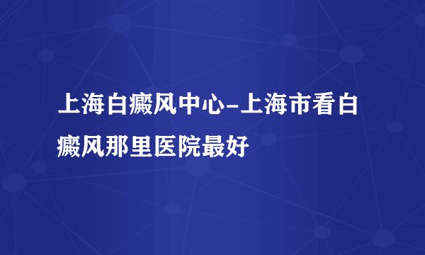 上海白癜风中心-上海市看白癜风那里医院最好