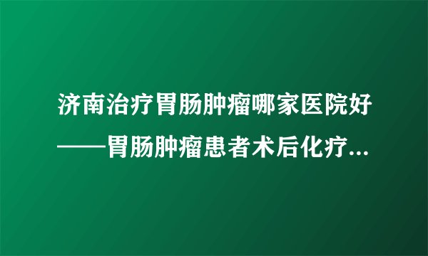 济南治疗胃肠肿瘤哪家医院好——胃肠肿瘤患者术后化疗期间应该怎么吃