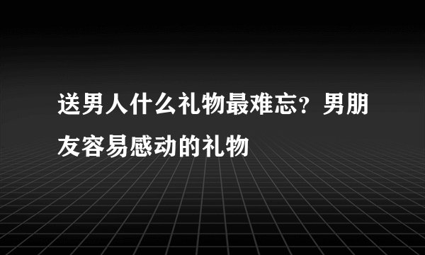 送男人什么礼物最难忘?男朋友容易感动的礼物