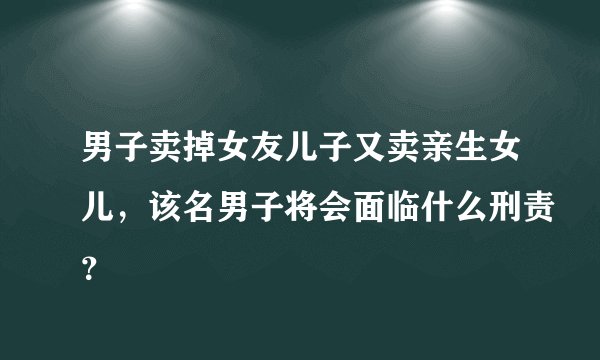 男子卖掉女友儿子又卖亲生女儿，该名男子将会面临什么刑责？