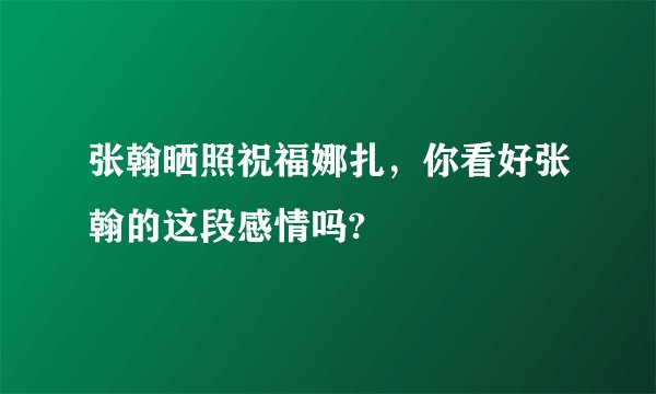张翰晒照祝福娜扎，你看好张翰的这段感情吗?