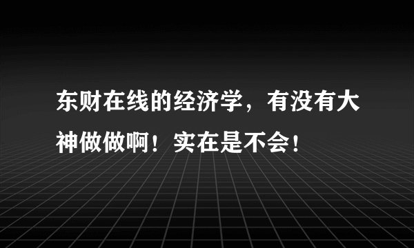东财在线的经济学，有没有大神做做啊！实在是不会！