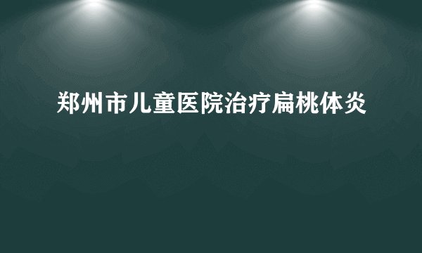 郑州市儿童医院治疗扁桃体炎