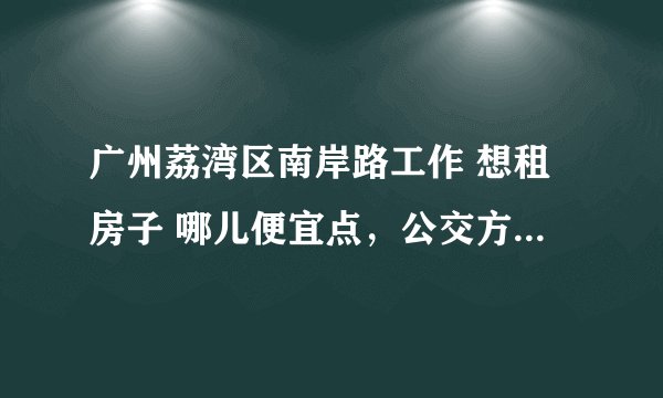 广州荔湾区南岸路工作 想租房子 哪儿便宜点，公交方便点的啊！ 谢谢了