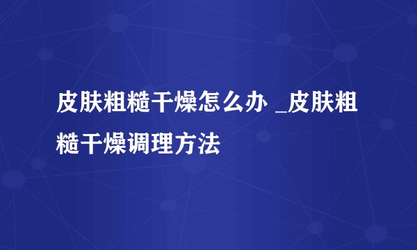 皮肤粗糙干燥怎么办 _皮肤粗糙干燥调理方法