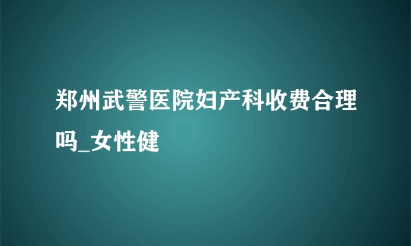 郑州武警医院妇产科收费合理吗_女性健