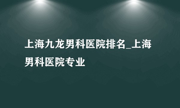 上海九龙男科医院排名_上海男科医院专业