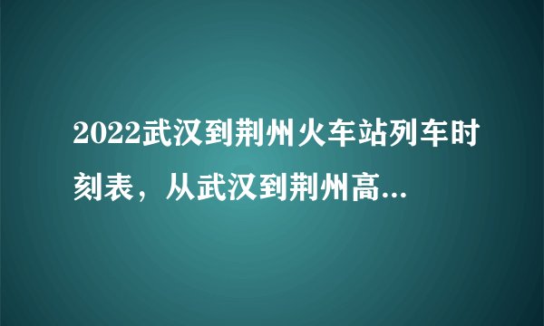 2022武汉到荆州火车站列车时刻表,从武汉到荆州高铁最新消息