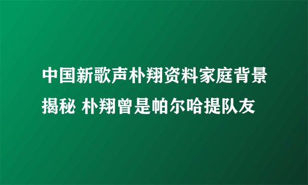 中国新歌声朴翔资料家庭背景揭秘 朴翔曾是帕尔哈提队友