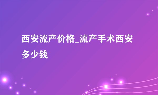 西安流产价格_流产手术西安多少钱