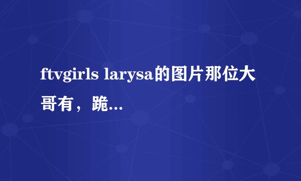 ftvgirls larysa的图片那位大哥有，跪求！有的给发个吧？