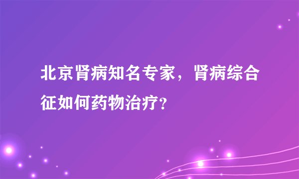 北京肾病知名专家，肾病综合征如何药物治疗？
