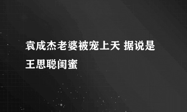 袁成杰老婆被宠上天 据说是王思聪闺蜜