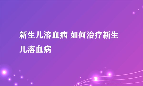 新生儿溶血病 如何治疗新生儿溶血病