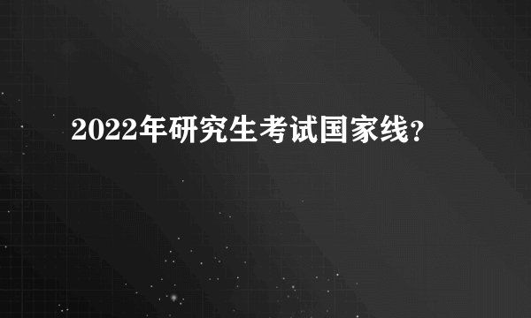 2022年研究生考试国家线？