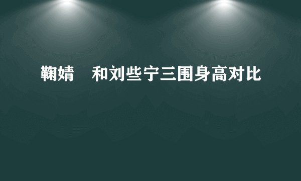 鞠婧祎和刘些宁三围身高对比