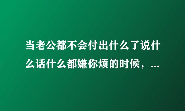 当老公都不会付出什么了说什么话什么都嫌你烦的时候,怎么回事怎么办