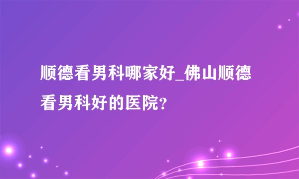 顺德看男科哪家好_佛山顺德看男科好的医院？