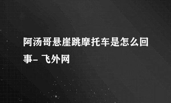 阿汤哥悬崖跳摩托车是怎么回事- 飞外网