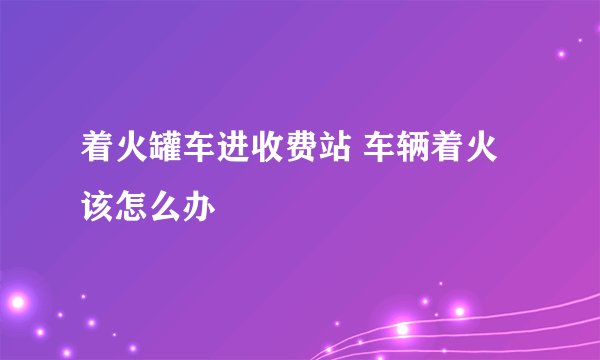 着火罐车进收费站 车辆着火该怎么办
