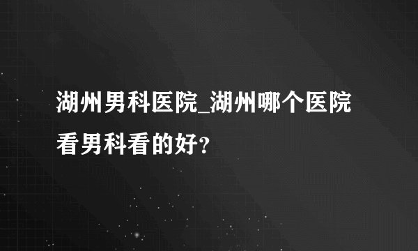 湖州男科医院_湖州哪个医院看男科看的好？