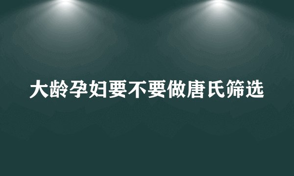 大龄孕妇要不要做唐氏筛选
