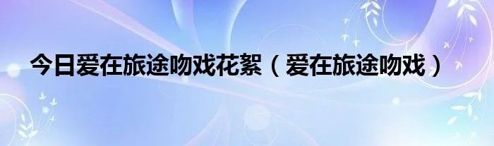 今日爱在旅途吻戏花絮（爱在旅途吻戏）