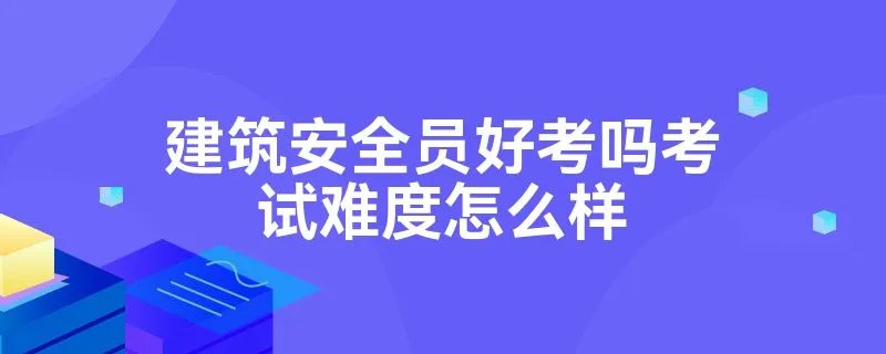 建筑安全员好考吗考试难度怎么样