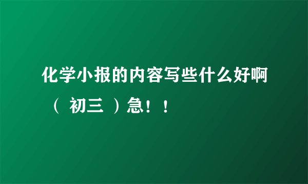 化学小报的内容写些什么好啊 （ 初三 ）急！！