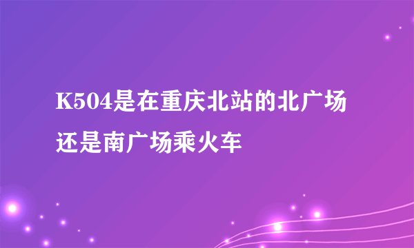 K504是在重庆北站的北广场还是南广场乘火车