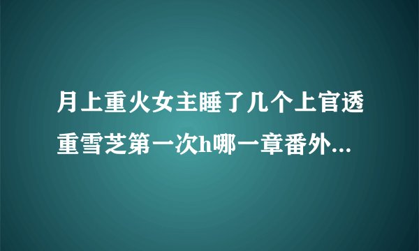 月上重火女主睡了几个上官透重雪芝第一次h哪一章番外结局怀孕