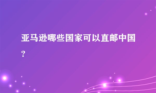 亚马逊哪些国家可以直邮中国？