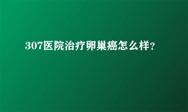 307医院治疗卵巢癌怎么样？