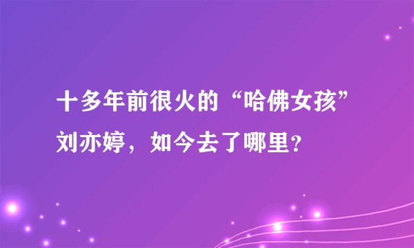 十多年前很火的“哈佛女孩”刘亦婷，如今去了哪里？