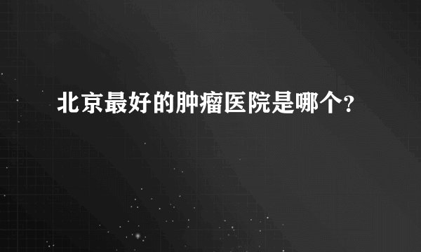 北京最好的肿瘤医院是哪个?