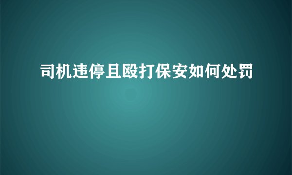 司机违停且殴打保安如何处罚