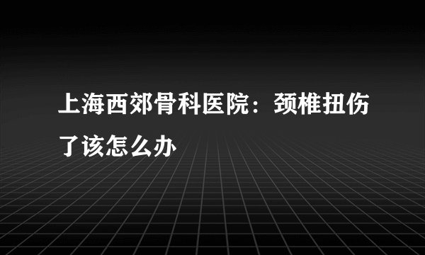 上海西郊骨科医院：颈椎扭伤了该怎么办