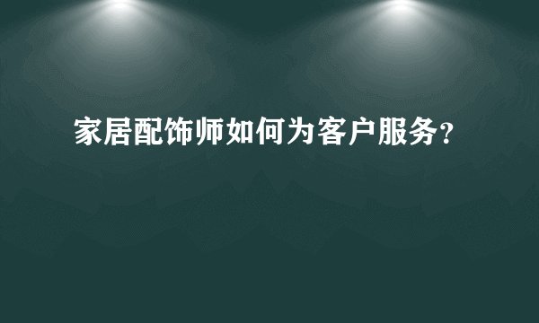 家居配饰师如何为客户服务？