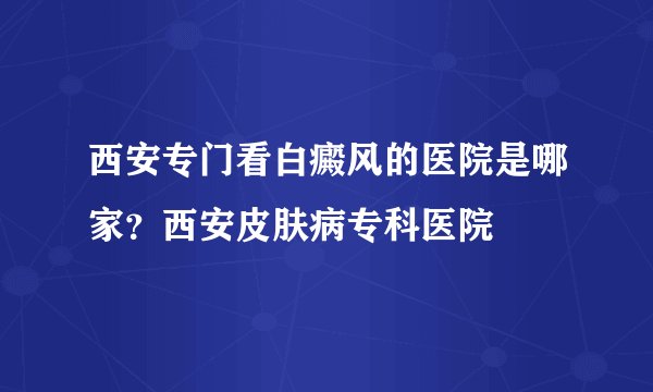 西安专门看白癜风的医院是哪家?西安皮肤病专科医院