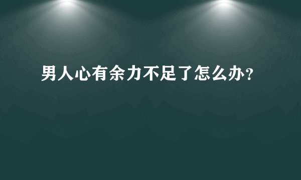 男人心有余力不足了怎么办？