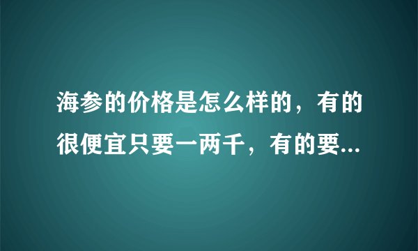 海参的价格是怎么样的,有的很便宜只要一两千,有的要一两万?