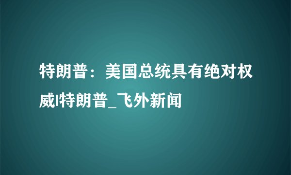特朗普：美国总统具有绝对权威|特朗普_飞外新闻