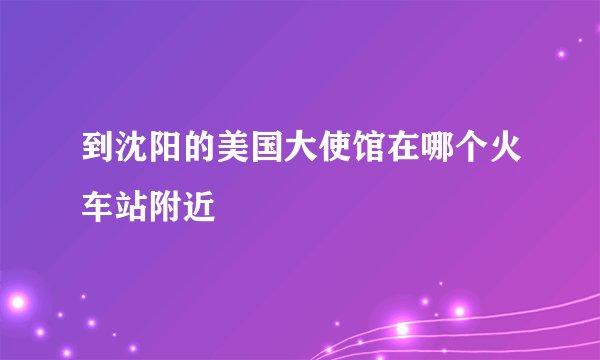 到沈阳的美国大使馆在哪个火车站附近