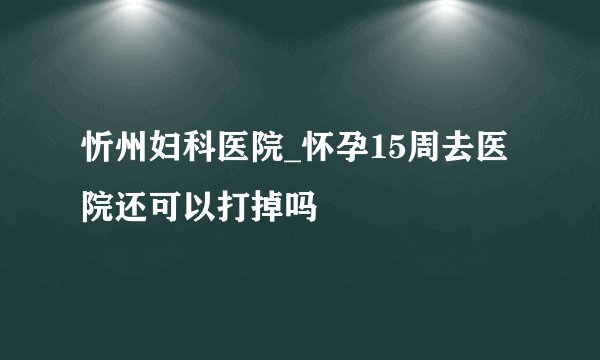 忻州妇科医院_怀孕15周去医院还可以打掉吗