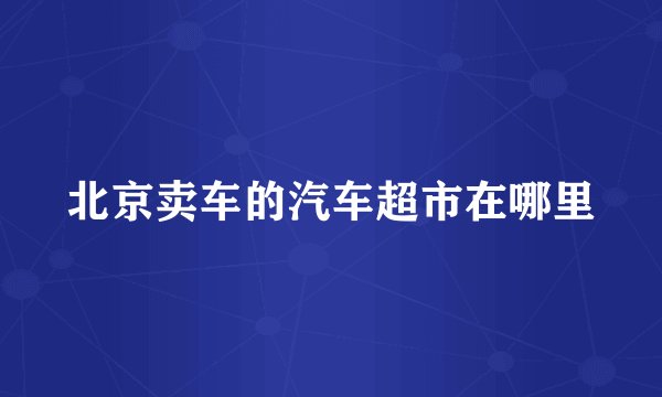 北京卖车的汽车超市在哪里