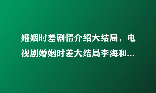 婚姻时差剧情介绍大结局,电视剧婚姻时差大结局李海和吴婷离婚了吗