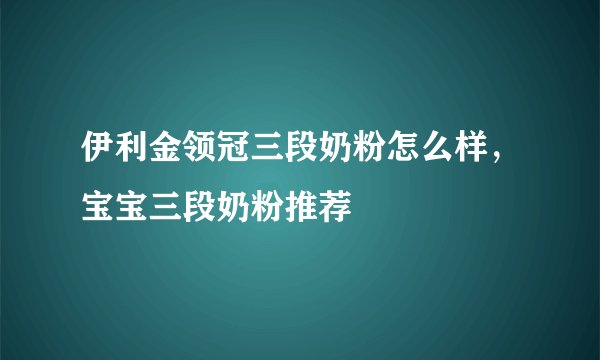 伊利金领冠三段奶粉怎么样，宝宝三段奶粉推荐