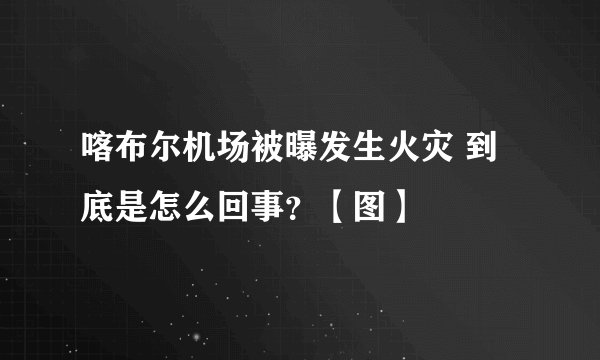 喀布尔机场被曝发生火灾 到底是怎么回事？【图】
